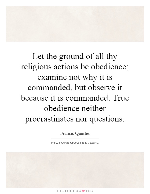 Let the ground of all thy religious actions be obedience; examine not why it is commanded, but observe it because it is commanded. True obedience neither procrastinates nor questions Picture Quote #1