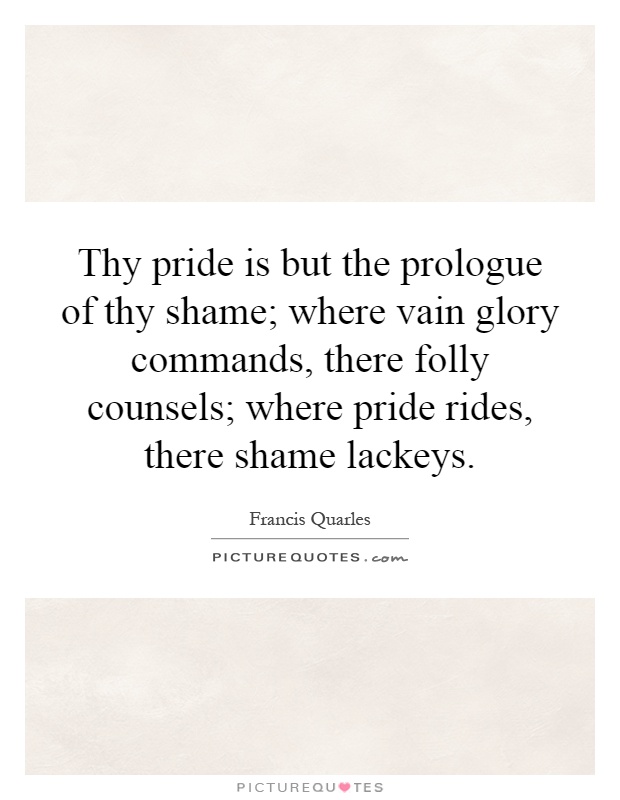 Thy pride is but the prologue of thy shame; where vain glory commands, there folly counsels; where pride rides, there shame lackeys Picture Quote #1