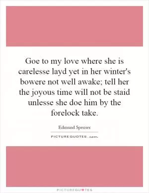 Goe to my love where she is carelesse layd yet in her winter's bowere not well awake; tell her the joyous time will not be staid unlesse she doe him by the forelock take Picture Quote #1