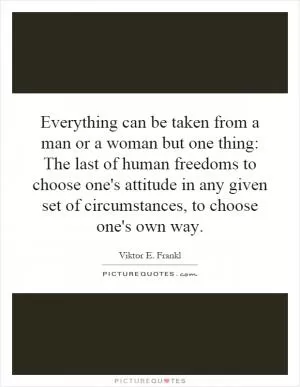 Everything can be taken from a man or a woman but one thing: The last of human freedoms to choose one's attitude in any given set of circumstances, to choose one's own way Picture Quote #1