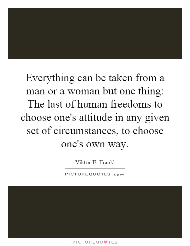 Everything can be taken from a man or a woman but one thing: The last of human freedoms to choose one's attitude in any given set of circumstances, to choose one's own way Picture Quote #1