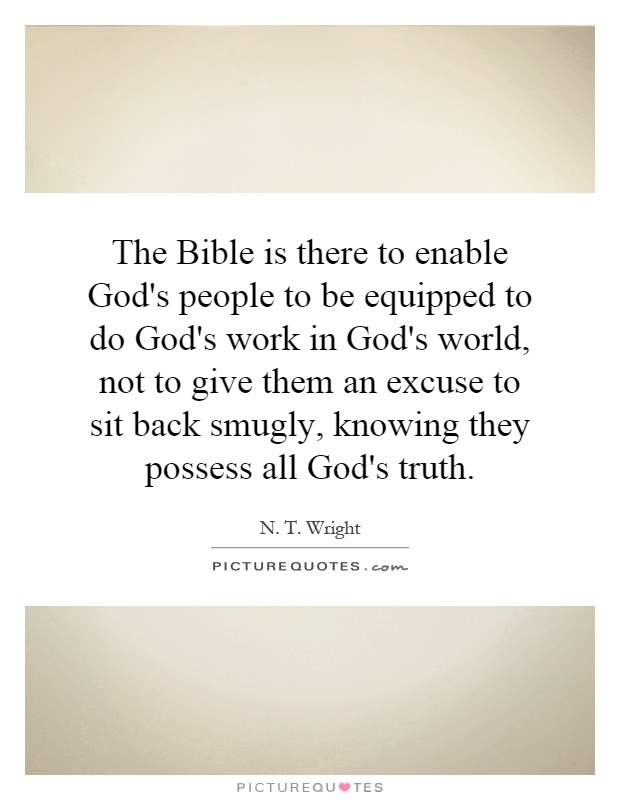 The Bible is there to enable God's people to be equipped to do God's work in God's world, not to give them an excuse to sit back smugly, knowing they possess all God's truth Picture Quote #1