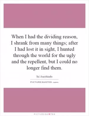 When I had the dividing reason, I shrank from many things; after I had lost it in sight, I hunted through the world for the ugly and the repellent, but I could no longer find them Picture Quote #1