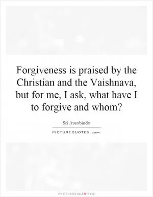 Forgiveness is praised by the Christian and the Vaishnava, but for me, I ask, what have I to forgive and whom? Picture Quote #1
