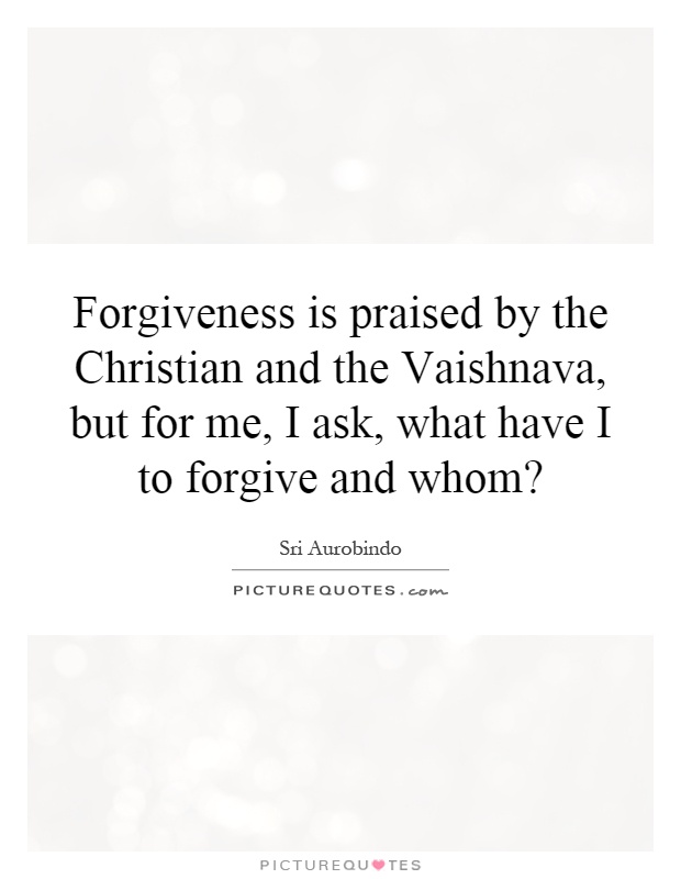 Forgiveness is praised by the Christian and the Vaishnava, but for me, I ask, what have I to forgive and whom? Picture Quote #1