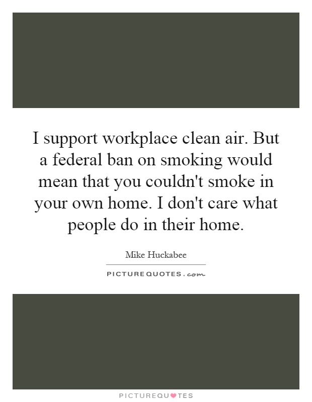 I support workplace clean air. But a federal ban on smoking would mean that you couldn't smoke in your own home. I don't care what people do in their home Picture Quote #1