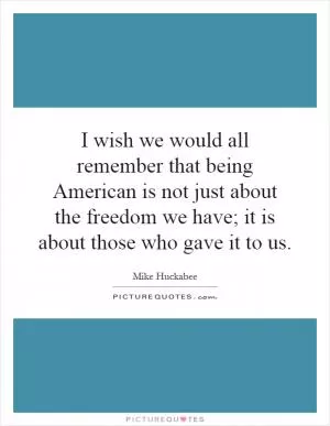 I wish we would all remember that being American is not just about the freedom we have; it is about those who gave it to us Picture Quote #1