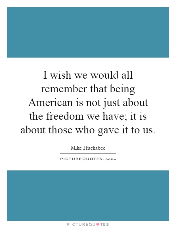 I wish we would all remember that being American is not just about the freedom we have; it is about those who gave it to us Picture Quote #1