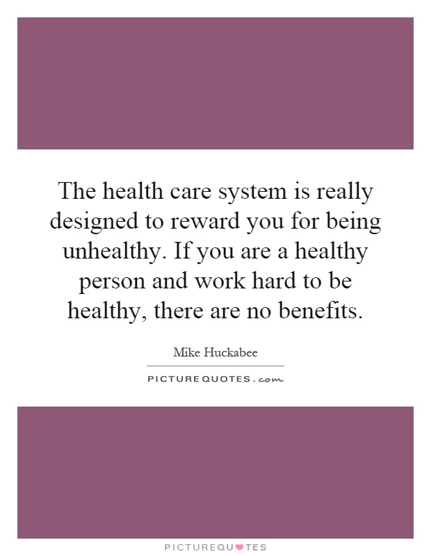The health care system is really designed to reward you for being unhealthy. If you are a healthy person and work hard to be healthy, there are no benefits Picture Quote #1