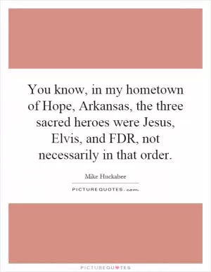 You know, in my hometown of Hope, Arkansas, the three sacred heroes were Jesus, Elvis, and FDR, not necessarily in that order Picture Quote #1