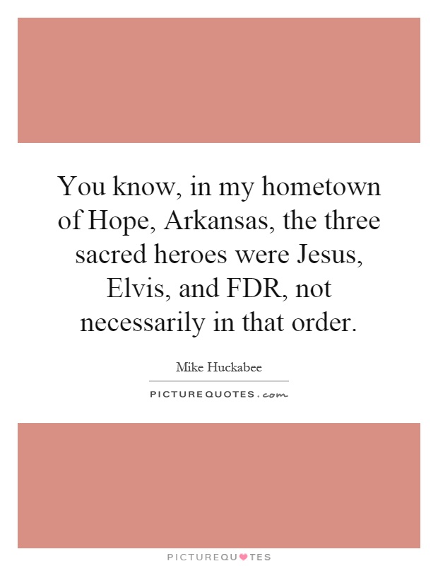 You know, in my hometown of Hope, Arkansas, the three sacred heroes were Jesus, Elvis, and FDR, not necessarily in that order Picture Quote #1