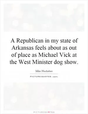A Republican in my state of Arkansas feels about as out of place as Michael Vick at the West Minister dog show Picture Quote #1