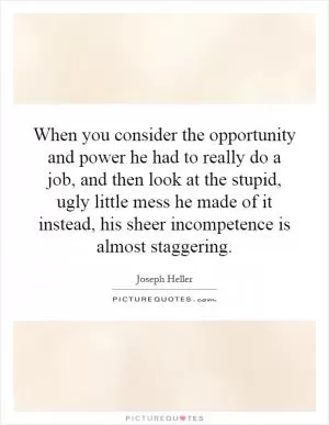 When you consider the opportunity and power he had to really do a job, and then look at the stupid, ugly little mess he made of it instead, his sheer incompetence is almost staggering Picture Quote #1