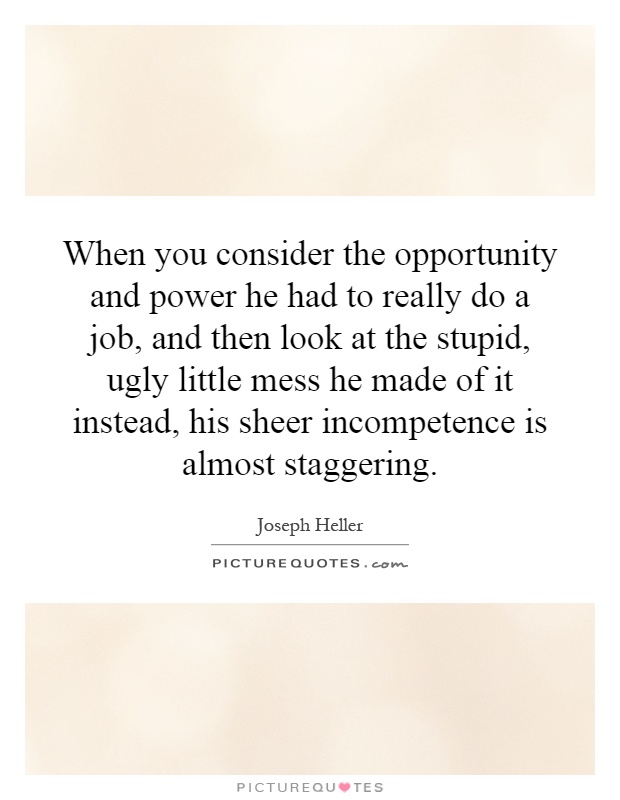 When you consider the opportunity and power he had to really do a job, and then look at the stupid, ugly little mess he made of it instead, his sheer incompetence is almost staggering Picture Quote #1