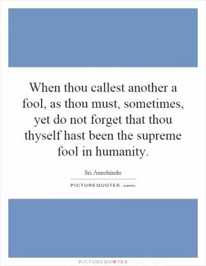 When thou callest another a fool, as thou must, sometimes, yet do not forget that thou thyself hast been the supreme fool in humanity Picture Quote #1