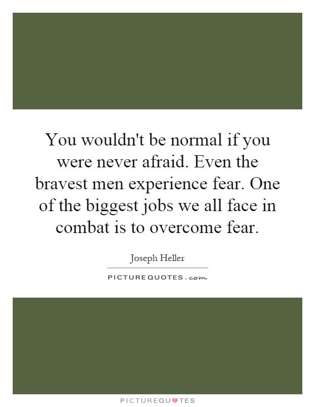 You wouldn't be normal if you were never afraid. Even the bravest men experience fear. One of the biggest jobs we all face in combat is to overcome fear Picture Quote #1