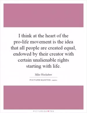 I think at the heart of the pro-life movement is the idea that all people are created equal, endowed by their creator with certain unalienable rights starting with life Picture Quote #1