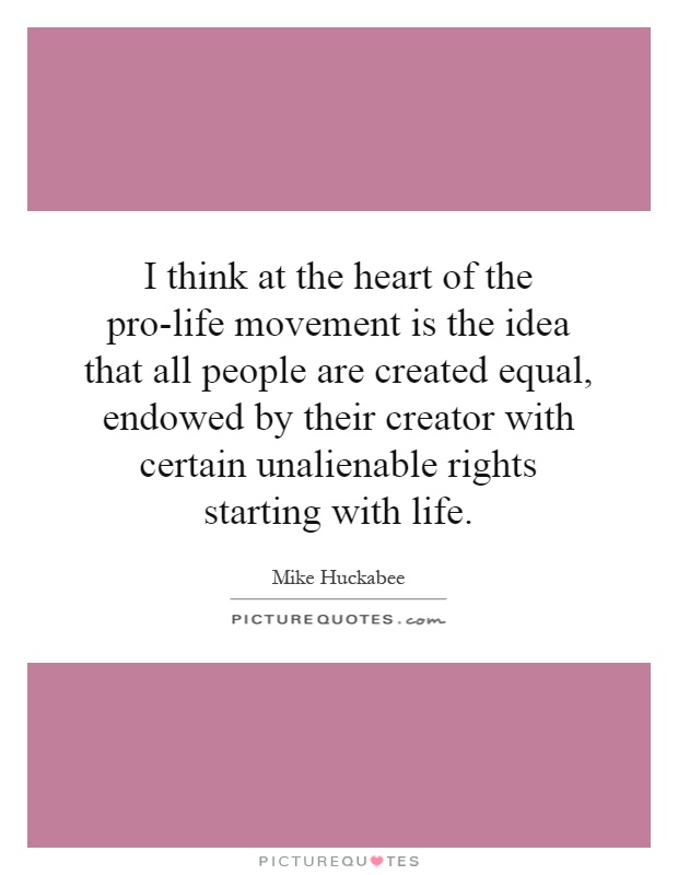 I think at the heart of the pro-life movement is the idea that all people are created equal, endowed by their creator with certain unalienable rights starting with life Picture Quote #1