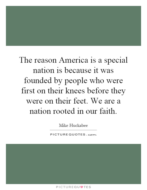 The reason America is a special nation is because it was founded by people who were first on their knees before they were on their feet. We are a nation rooted in our faith Picture Quote #1