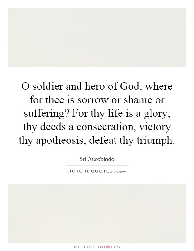 O soldier and hero of God, where for thee is sorrow or shame or suffering? For thy life is a glory, thy deeds a consecration, victory thy apotheosis, defeat thy triumph Picture Quote #1