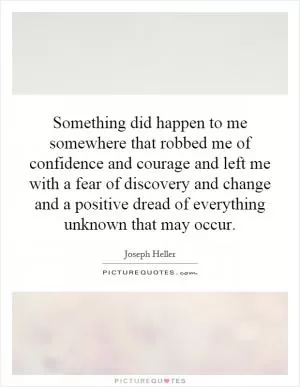 Something did happen to me somewhere that robbed me of confidence and courage and left me with a fear of discovery and change and a positive dread of everything unknown that may occur Picture Quote #1