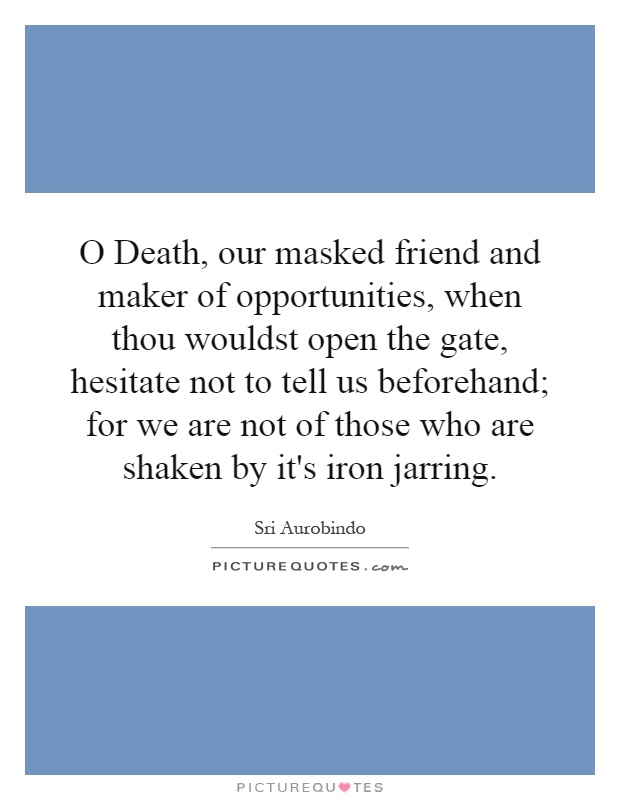 O Death, our masked friend and maker of opportunities, when thou wouldst open the gate, hesitate not to tell us beforehand; for we are not of those who are shaken by it's iron jarring Picture Quote #1