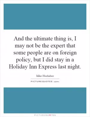 And the ultimate thing is, I may not be the expert that some people are on foreign policy, but I did stay in a Holiday Inn Express last night Picture Quote #1