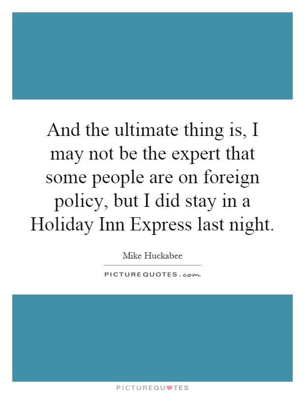 And the ultimate thing is, I may not be the expert that some people are on foreign policy, but I did stay in a Holiday Inn Express last night Picture Quote #1