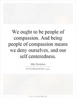 We ought to be people of compassion. And being people of compassion means we deny ourselves, and our self centeredness Picture Quote #1