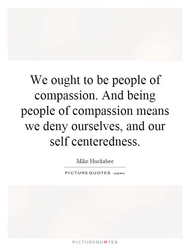 We ought to be people of compassion. And being people of compassion means we deny ourselves, and our self centeredness Picture Quote #1
