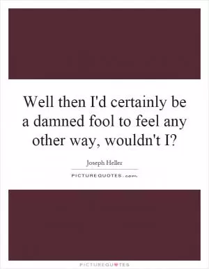 Well then I'd certainly be a damned fool to feel any other way, wouldn't I? Picture Quote #1