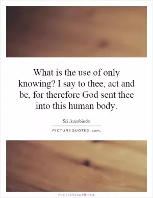 What is the use of only knowing? I say to thee, act and be, for therefore God sent thee into this human body Picture Quote #1