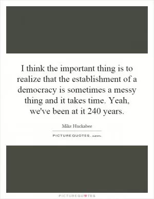 I think the important thing is to realize that the establishment of a democracy is sometimes a messy thing and it takes time. Yeah, we've been at it 240 years Picture Quote #1