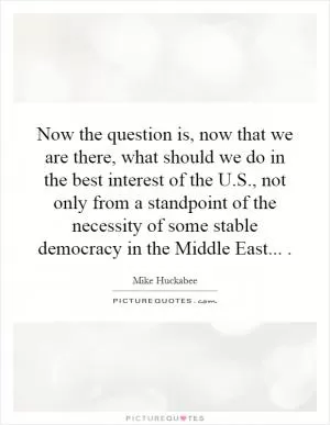 Now the question is, now that we are there, what should we do in the best interest of the U.S., not only from a standpoint of the necessity of some stable democracy in the Middle East Picture Quote #1