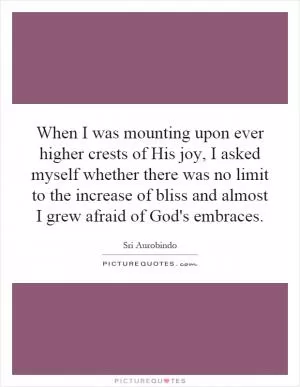 When I was mounting upon ever higher crests of His joy, I asked myself whether there was no limit to the increase of bliss and almost I grew afraid of God's embraces Picture Quote #1