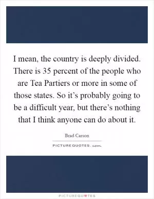 I mean, the country is deeply divided. There is 35 percent of the people who are Tea Partiers or more in some of those states. So it’s probably going to be a difficult year, but there’s nothing that I think anyone can do about it Picture Quote #1