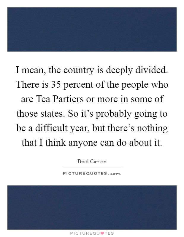 I mean, the country is deeply divided. There is 35 percent of the people who are Tea Partiers or more in some of those states. So it's probably going to be a difficult year, but there's nothing that I think anyone can do about it Picture Quote #1