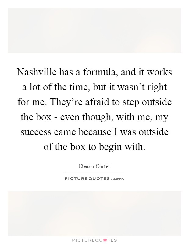 Nashville has a formula, and it works a lot of the time, but it wasn't right for me. They're afraid to step outside the box - even though, with me, my success came because I was outside of the box to begin with Picture Quote #1