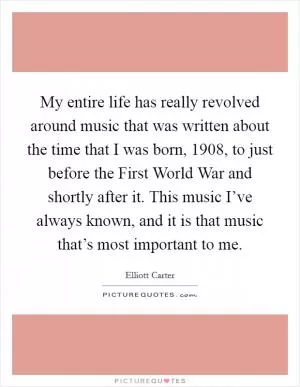 My entire life has really revolved around music that was written about the time that I was born, 1908, to just before the First World War and shortly after it. This music I’ve always known, and it is that music that’s most important to me Picture Quote #1