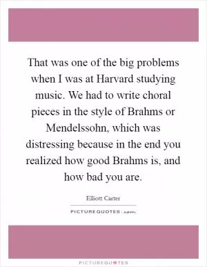That was one of the big problems when I was at Harvard studying music. We had to write choral pieces in the style of Brahms or Mendelssohn, which was distressing because in the end you realized how good Brahms is, and how bad you are Picture Quote #1