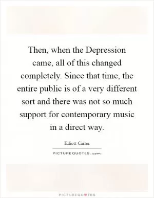 Then, when the Depression came, all of this changed completely. Since that time, the entire public is of a very different sort and there was not so much support for contemporary music in a direct way Picture Quote #1