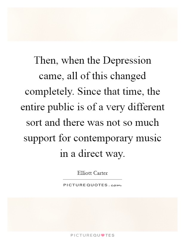 Then, when the Depression came, all of this changed completely. Since that time, the entire public is of a very different sort and there was not so much support for contemporary music in a direct way Picture Quote #1