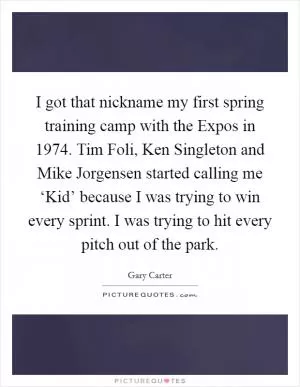 I got that nickname my first spring training camp with the Expos in 1974. Tim Foli, Ken Singleton and Mike Jorgensen started calling me ‘Kid’ because I was trying to win every sprint. I was trying to hit every pitch out of the park Picture Quote #1