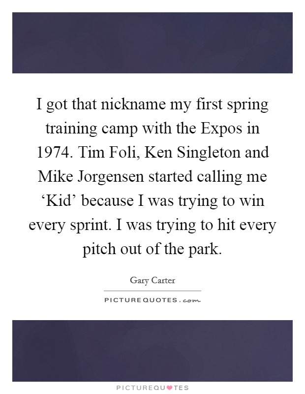 I got that nickname my first spring training camp with the Expos in 1974. Tim Foli, Ken Singleton and Mike Jorgensen started calling me ‘Kid' because I was trying to win every sprint. I was trying to hit every pitch out of the park Picture Quote #1