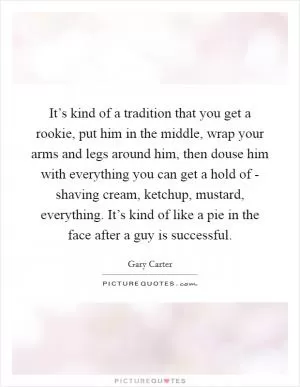 It’s kind of a tradition that you get a rookie, put him in the middle, wrap your arms and legs around him, then douse him with everything you can get a hold of - shaving cream, ketchup, mustard, everything. It’s kind of like a pie in the face after a guy is successful Picture Quote #1