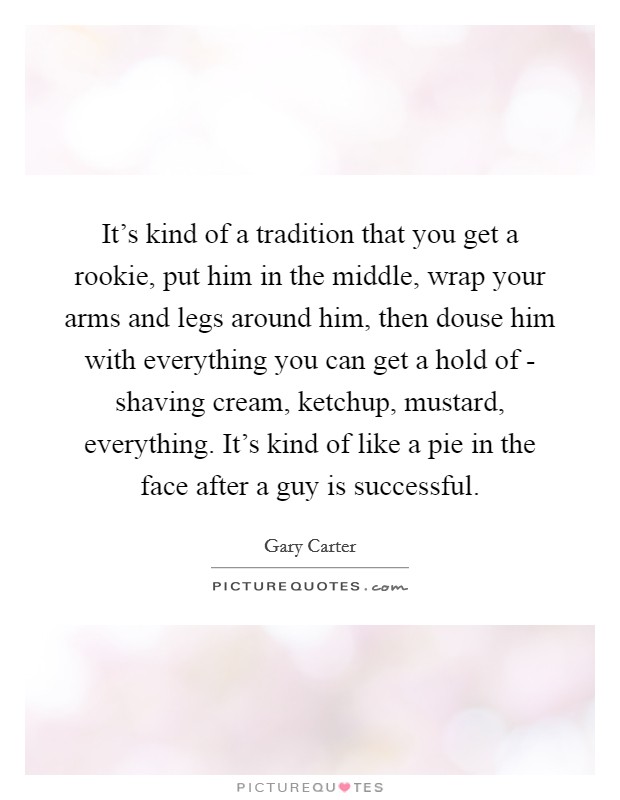 It's kind of a tradition that you get a rookie, put him in the middle, wrap your arms and legs around him, then douse him with everything you can get a hold of - shaving cream, ketchup, mustard, everything. It's kind of like a pie in the face after a guy is successful Picture Quote #1