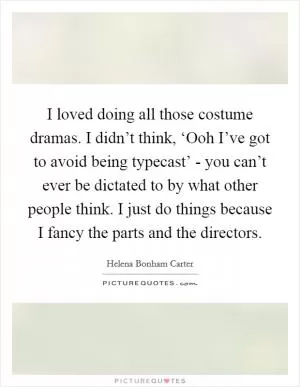 I loved doing all those costume dramas. I didn’t think, ‘Ooh I’ve got to avoid being typecast’ - you can’t ever be dictated to by what other people think. I just do things because I fancy the parts and the directors Picture Quote #1