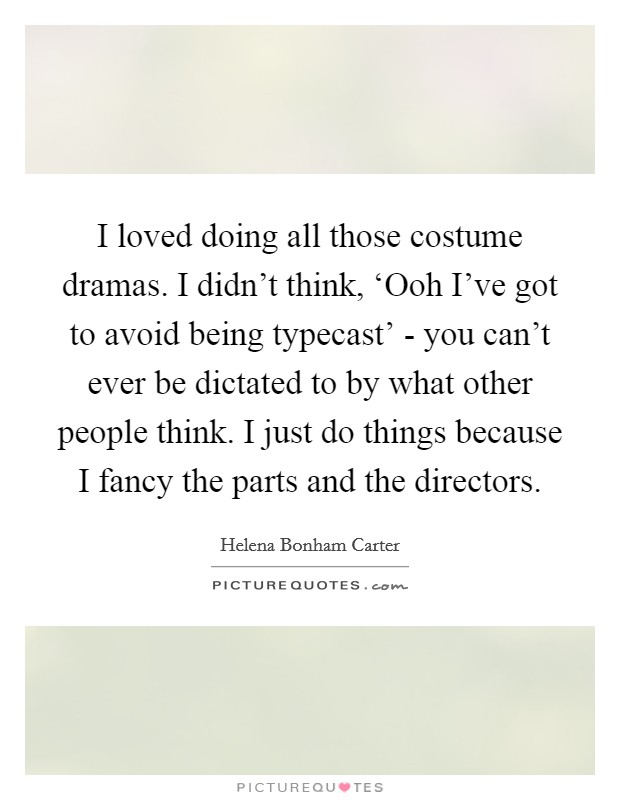 I loved doing all those costume dramas. I didn't think, ‘Ooh I've got to avoid being typecast' - you can't ever be dictated to by what other people think. I just do things because I fancy the parts and the directors Picture Quote #1