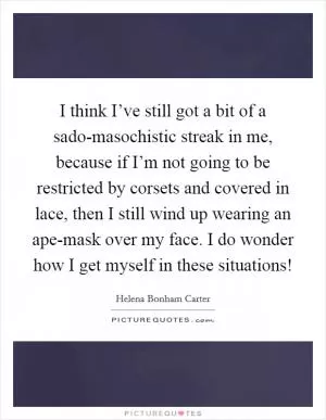 I think I’ve still got a bit of a sado-masochistic streak in me, because if I’m not going to be restricted by corsets and covered in lace, then I still wind up wearing an ape-mask over my face. I do wonder how I get myself in these situations! Picture Quote #1