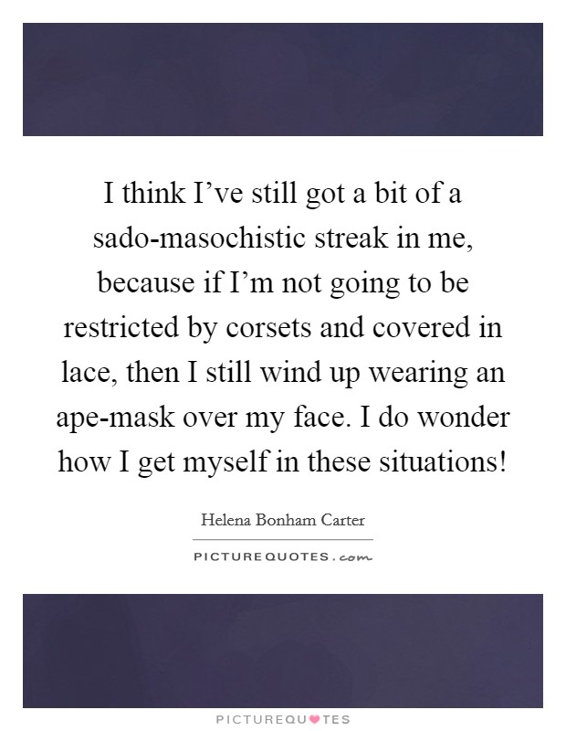 I think I've still got a bit of a sado-masochistic streak in me, because if I'm not going to be restricted by corsets and covered in lace, then I still wind up wearing an ape-mask over my face. I do wonder how I get myself in these situations! Picture Quote #1